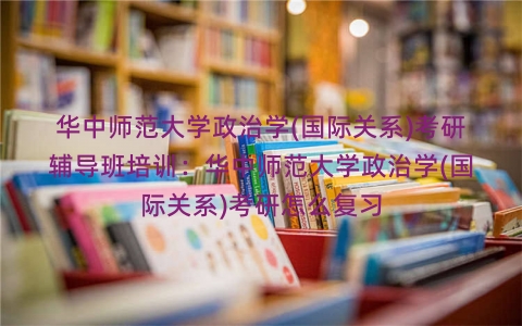 华中师范大学政治学(国际关系)考研辅导班培训：华中师范大学政治学(国际关系)考研怎么复习