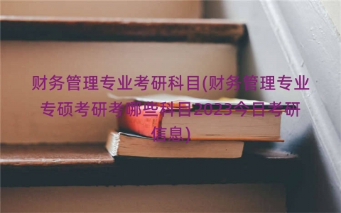 财务管理专业考研科目(财务管理专业专硕考研考哪些科目2023今日考研信息)