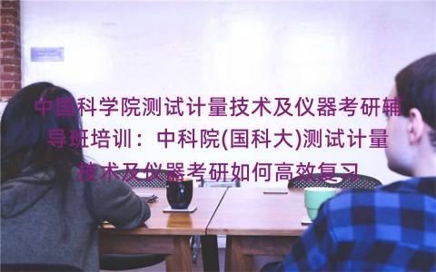 中国科学院测试计量技术及仪器考研辅导班培训：中科院(国科大)测试计量技术及仪器考研如何高效复习