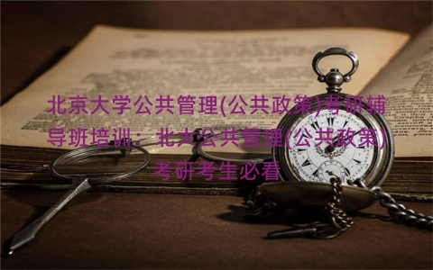 北京大学公共管理(公共政策)考研辅导班培训：北大公共管理(公共政策)考研考生必看