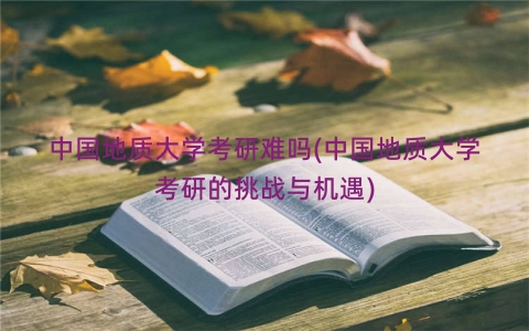 中国地质大学考研难吗(中国地质大学考研的挑战与机遇)