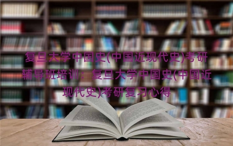 复旦大学中国史(中国近现代史)考研辅导班培训：复旦大学中国史(中国近现代史)考研复习心得