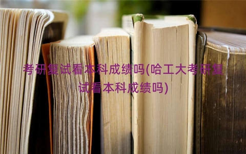 考研复试看本科成绩吗(哈工大考研复试看本科成绩吗)