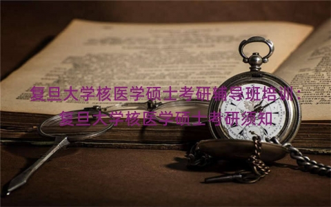 复旦大学核医学硕士考研辅导班培训：复旦大学核医学硕士考研须知