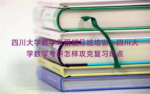 四川大学数学考研辅导班培训：四川大学数学考研怎样攻克复习难点