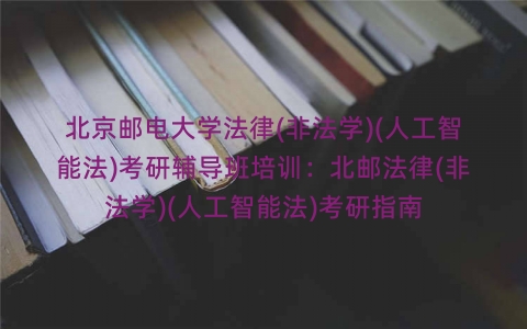 北京邮电大学法律(非法学)(人工智能法)考研辅导班培训：北邮法律(非法学)(人工智能法)考研指南