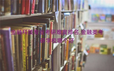 金融科技专业考研难度排名,金融类考研学校哪个好 金融科技专业考研难度排名,金融类考研学校哪个好