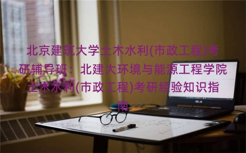 北京建筑大学土木水利(市政工程)考研辅导班：北建大环境与能源工程学院土木水利(市政工程)考研经验知识指南