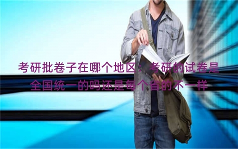 考研批卷子在哪个地区：考研的试卷是全国统一的吗还是每个省的不一样