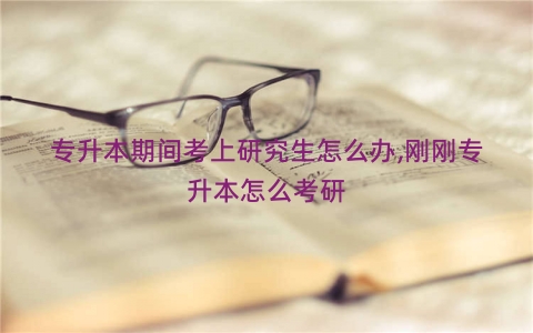 专升本期间考上研究生怎么办,刚刚专升本怎么考研