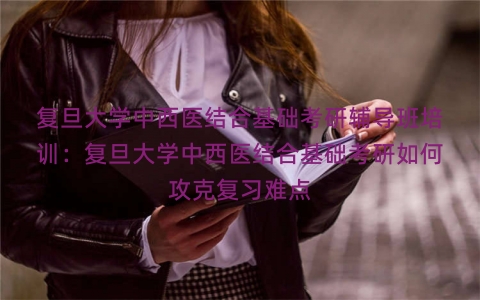 复旦大学中西医结合基础考研辅导班培训：复旦大学中西医结合基础考研如何攻克复习难点
