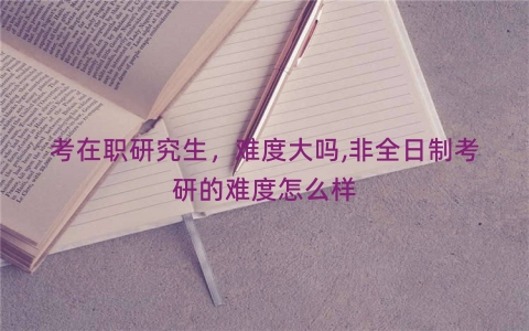 考在职研究生，难度大吗,非全日制考研的难度怎么样