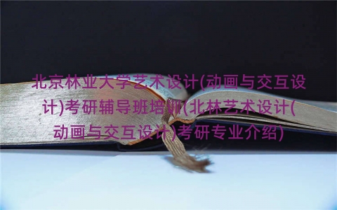 北京林业大学艺术设计(动画与交互设计)考研辅导班培训(北林艺术设计(动画与交互设计)考研专业介绍) 北京林业大学艺术设计(动画与交互设计)考研辅导班培训(北林艺术设计(动画与交互设计)考研专业介绍)