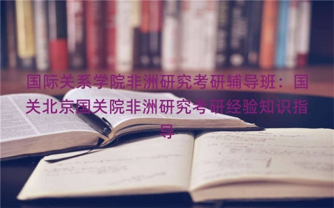国际关系学院非洲研究考研辅导班：国关北京国关院非洲研究考研经验知识指导