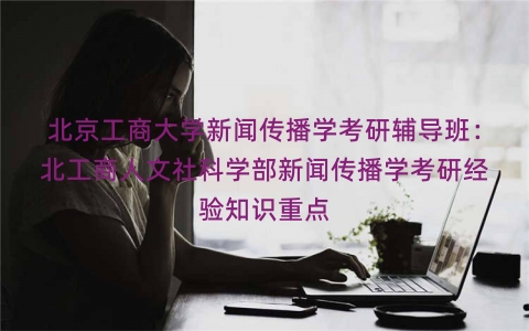 北京工商大学新闻传播学考研辅导班：北工商人文社科学部新闻传播学考研经验知识重点