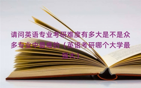 请问英语专业考研难度有多大是不是众多专业中最难的（英语考研哪个大学最强大）