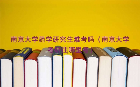 南京大学药学研究生难考吗（南京大学考研往哪里考）