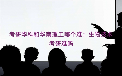 考研华科和华南理工哪个难：生物技术考研难吗