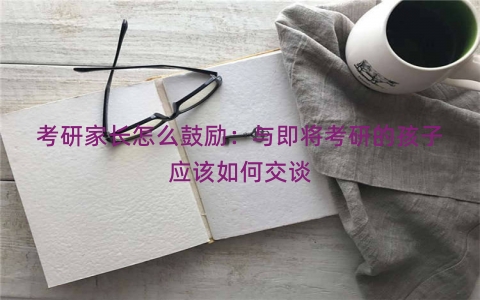 考研家长怎么鼓励：与即将考研的孩子应该如何交谈