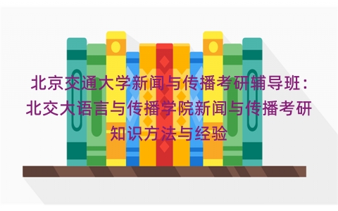 北京交通大学新闻与传播考研辅导班：北交大语言与传播学院新闻与传播考研知识方法与经验