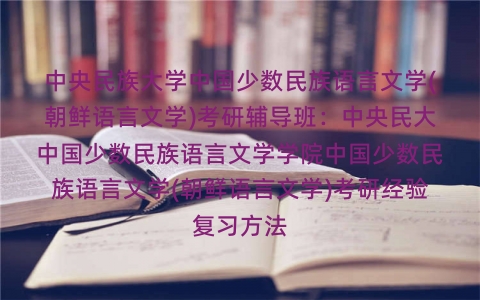 中央民族大学中国少数民族语言文学(朝鲜语言文学)考研辅导班：中央民大中国少数民族语言文学学院中国少数民族语言文学(朝鲜语言文学)考研经验复习方法
