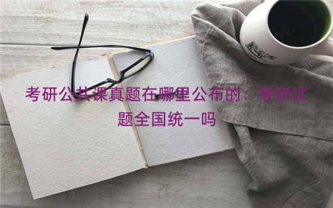 考研公共课真题在哪里公布的：考研试题全国统一吗