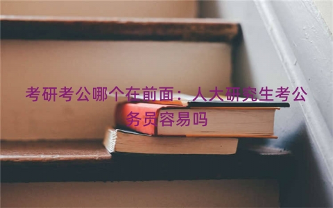 考研考公哪个在前面：人大研究生考公务员容易吗