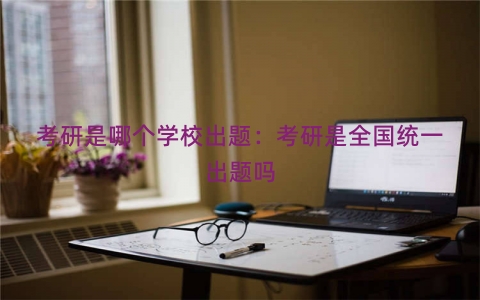 考研是哪个学校出题：考研是全国统一出题吗