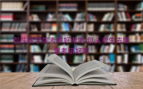 包头医学院考研好考吗,包头考生去哪里考研好呢