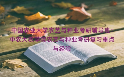 中国农业大学农艺与种业考研辅导班：中农大农学院农艺与种业考研复习重点与经验