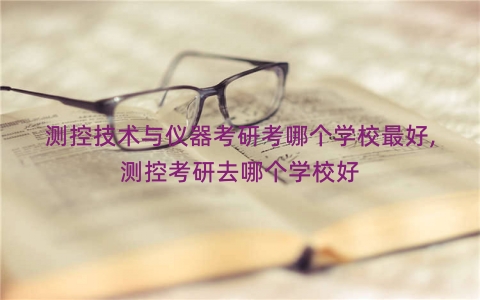 测控技术与仪器考研考哪个学校最好,测控考研去哪个学校好