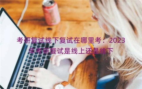 考研复试线下复试在哪里考：2023年考研复试是线上还是线下