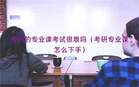 考研的专业课考试很难吗（考研专业课怎么下手）