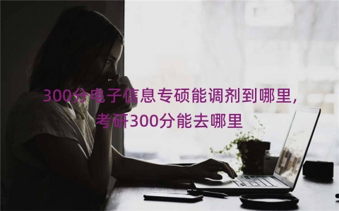 300分电子信息专硕能调剂到哪里,考研300分能去哪里