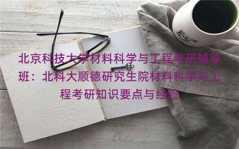 北京科技大学材料科学与工程考研辅导班:北科大顺德研究生院材料科学与工程考研知识要点与经验 北京科技大学材料科学与工程考研辅导班:北科大顺德研究生院材料科学与工程考研知识要点与经验