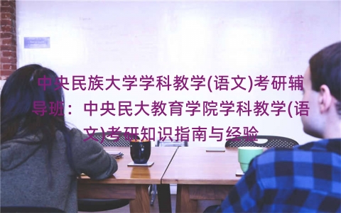 中央民族大学学科教学(语文)考研辅导班:中央民大教育学院学科教学(语文)考研知识指南与经验 中央民族大学学科教学(语文)考研辅导班:中央民大教育学院学科教学(语文)考研知识指南与经验